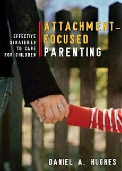 Attachment-Focused Parenting: Effective Strategies to Care for Children, Hardcover/Daniel A. Hughes