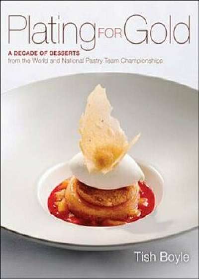 Plating for Gold: A Decade of Dessert Recipes from the World and National Pastry Team Championships, Hardcover/Tish Boyle