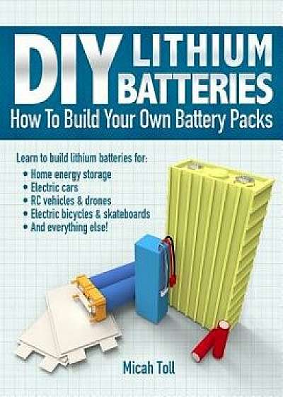DIY Lithium Batteries: How to Build Your Own Battery Packs, Paperback/Micah Toll