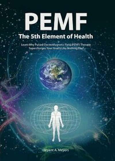 PEMF - The Fifth Element of Health: Learn Why Pulsed Electromagnetic Field (PEMF) Therapy Supercharges Your Health Like Nothing Else!, Hardcover/Bryant A. Meyers
