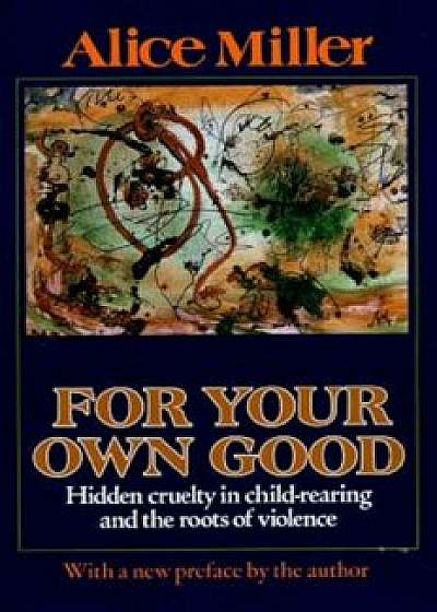 For Your Own Good: Hidden Cruelty in Child-Rearing and the Roots of Violence, Paperback/Alice Miller