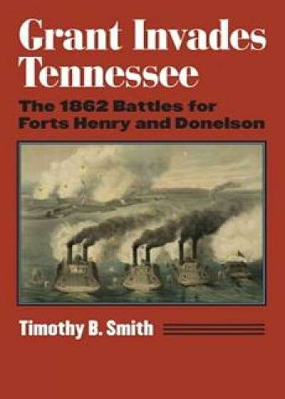 Grant Invades Tennessee: The 1862 Battles for Forts Henry and Donelson, Hardcover/Timothy B. Smith