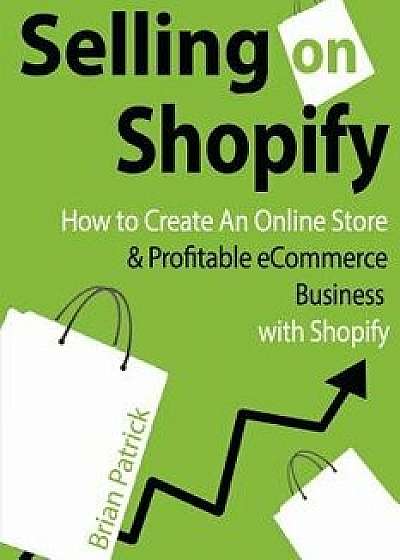 Selling on Shopify: How to Create an Online Store & Profitable Ecommerce Busines, Paperback/Brian Patrick