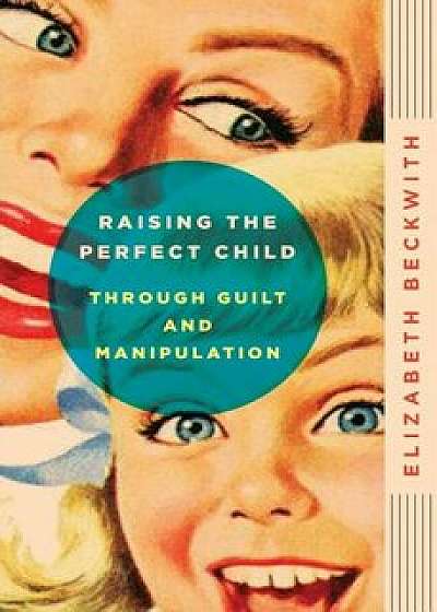Raising the Perfect Child Through Guilt and Manipulation, Paperback/Elizabeth Beckwith