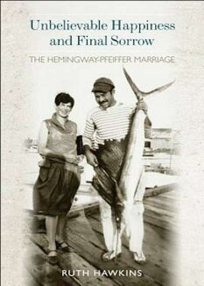 Unbelievable Happiness and Final Sorrow: The Hemingway-Pfeiffer Marriage, Hardcover/Ruth A. Hawkins