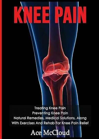 Knee Pain: Treating Knee Pain: Preventing Knee Pain: Natural Remedies, Medical Solutions, Along with Exercises and Rehab for Knee, Paperback/Ace McCloud