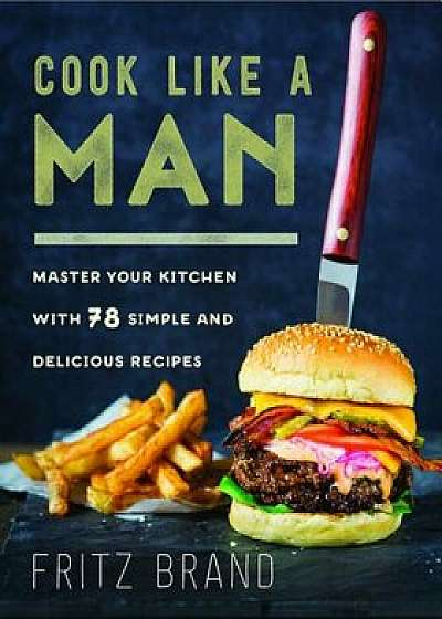 Cook Like a Man: Master Your Kitchen with 78 Simple and Delicious Recipes, Hardcover/Fritz Brand