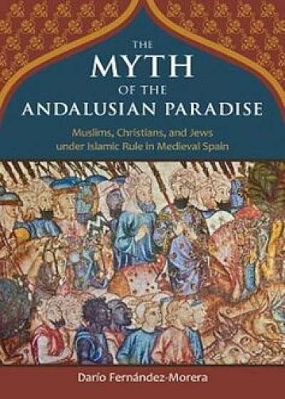 The Myth of the Andalusian Paradise: Muslims, Christians, and Jews Under Islamic Rule in Medieval Spain, Hardcover/Dario Fernandez-Morera