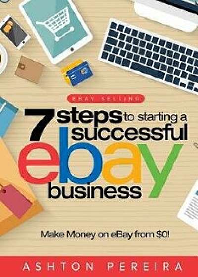 7 Steps to Starting a Successful Ebay Business: Make Money on Ebay: Be an Ebay Success with Your Own Ebay Store, Paperback/Ashton Pereira