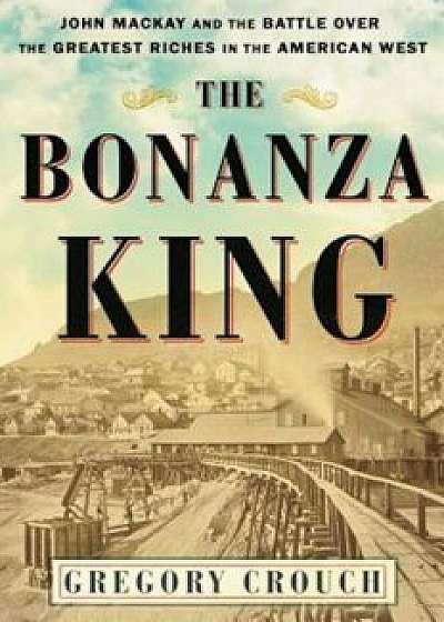 The Bonanza King: John MacKay and the Battle Over the Greatest Riches in the American West, Hardcover/Gregory Crouch