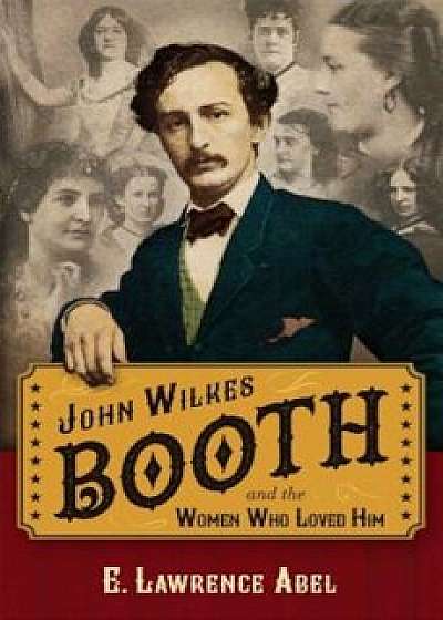 John Wilkes Booth and the Women Who Loved Him, Hardcover/E. Lawrence Abel