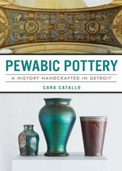 Pewabic Pottery: A History Handcrafted in Detroit, Hardcover/Cara Catallo