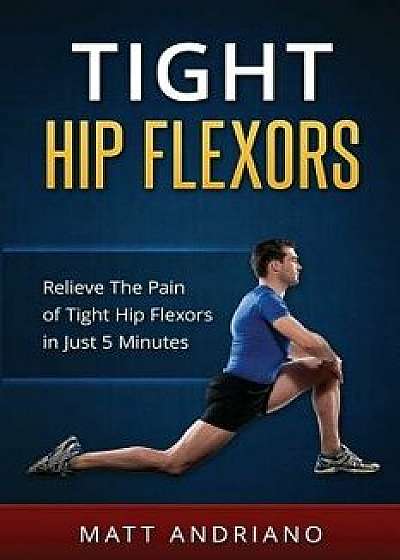 Tight Hip Flexors: Relieve the Pain of Tight Hip Flexors in Just 5 Minutes, Paperback/Matt Andriano
