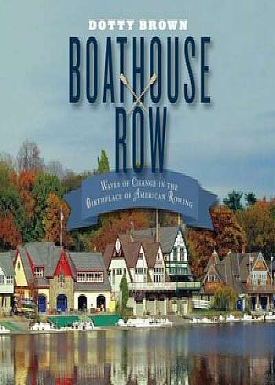 Boathouse Row: Waves of Change in the Birthplace of American Rowing, Hardcover/Dotty Brown