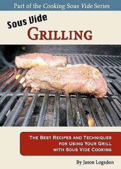 Sous Vide Grilling: The Best Recipes and Techniques for Using Your Grill with Sous Vide Cooking, Paperback/Jason Logsdon