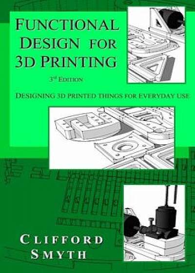 Functional Design for 3D Printing: Designing 3D Printed Things for Everyday Use - 3rd Edition, Paperback/Clifford T. Smyth