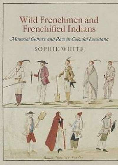 Wild Frenchmen and Frenchified Indians: Material Culture and Race in Colonial Louisiana, Paperback/Sophie White