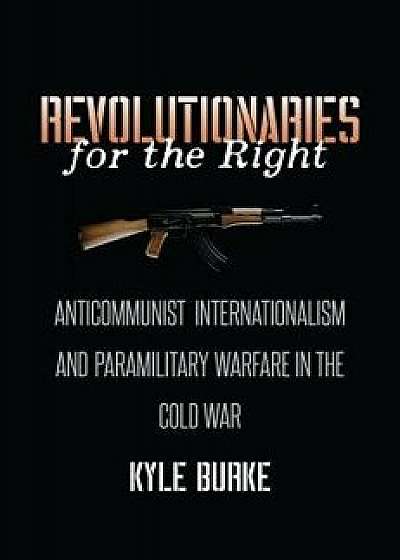 Revolutionaries for the Right: Anticommunist Internationalism and Paramilitary Warfare in the Cold War, Hardcover/Kyle Burke