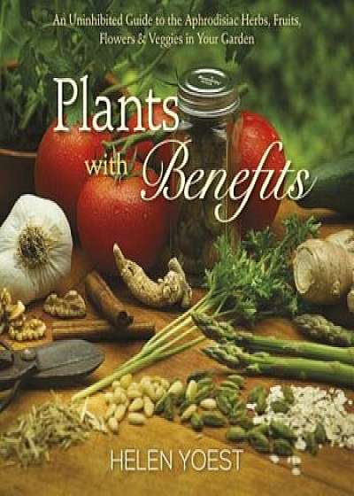 Plants with Benefits: An Uninhibited Guide to the Aphrodisiac Herbs, Fruits, Flowers & Veggies in Your Garden, Hardcover/Helen Yoest