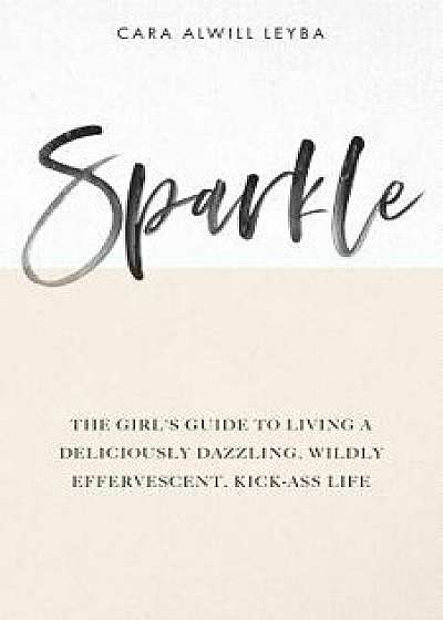 Sparkle: The Girl's Guide to Living a Deliciously Dazzling, Wildly Effervescent, Kick-Ass Life, Paperback/Cara Alwill Leyba