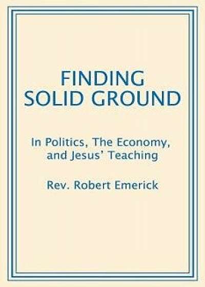 Finding Solid Ground: In Politics, the Economy, and Jesus' Teaching, Paperback/Rev Robert Emerick