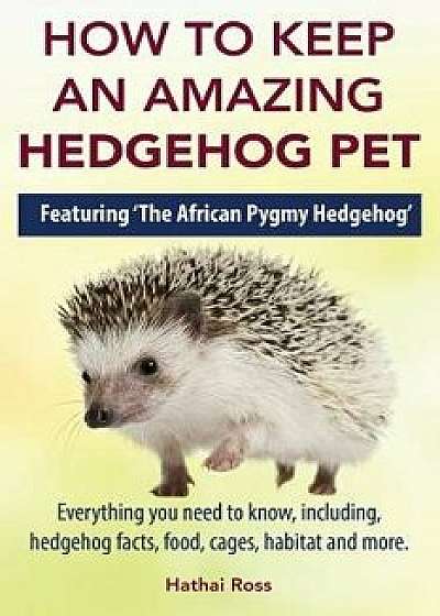 How to Keep an Amazing Hedgehog Pet. Featuring 'The African Pygmy Hedgehog' !!: Everything You Need to Know, Including, Hedgehog Facts, Food, Cages, H, Paperback/Hathai Ross