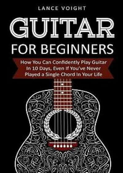 Guitar for Beginners: How You Can Confidently Play Guitar in 10 Days, Even If You've Never Played a Single Chord in Your Life, Paperback/Lance Voight