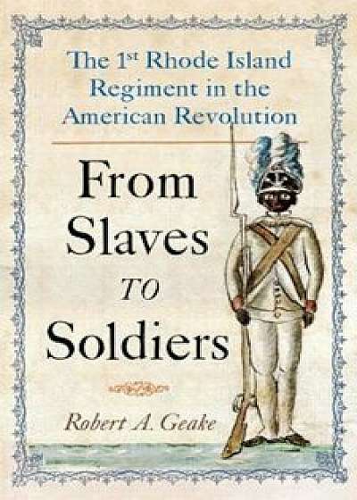 From Slaves to Soldiers: The 1st Rhode Island Regiment in the American Revolution, Hardcover/Robert Geake