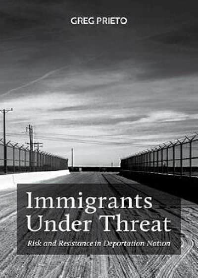 Immigrants Under Threat: Risk and Resistance in Deportation Nation, Hardcover/Greg Prieto