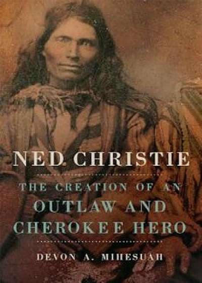 Ned Christie: The Creation of an Outlaw and Cherokee Hero, Hardcover/Devon Abbott Mihesuah