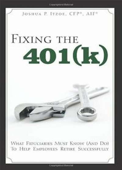 Fixing the 401(k): What Fiduciaries Must Know (and Do) to Help Employees Retire Successfully, Paperback/Joshua P. Itzoe