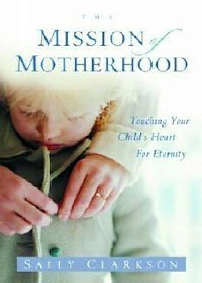 The Mission of Motherhood: Touching Your Child's Heart of Eternity, Paperback/Sally Clarkson