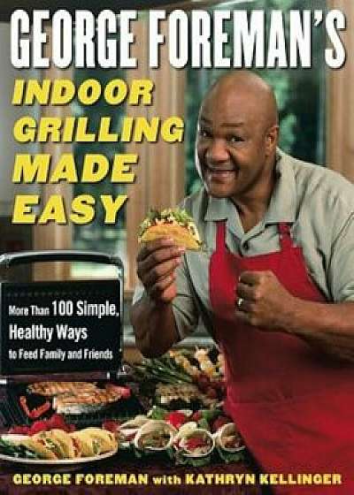 George Foreman's Indoor Grilling Made Easy: More Than 100 Simple, Healthy Ways to Feed Family and Friends, Hardcover/George Foreman