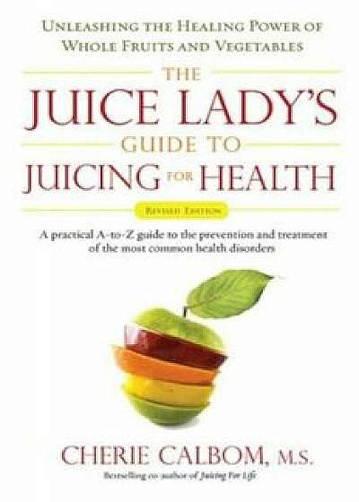 The Juice Lady's Guide to Juicing for Health: Unleashing the Healing Power of Whole Fruits and Vegetables, Paperback/Cherie Calbom