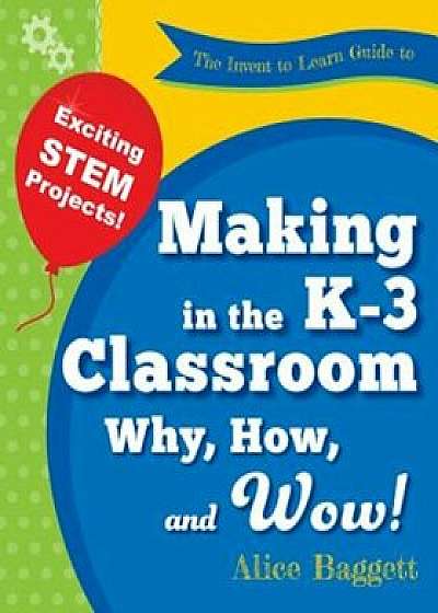 The Invent to Learn Guide to Making in the K-3 Classroom: Why, How, and Wow!, Paperback/Alice Baggett