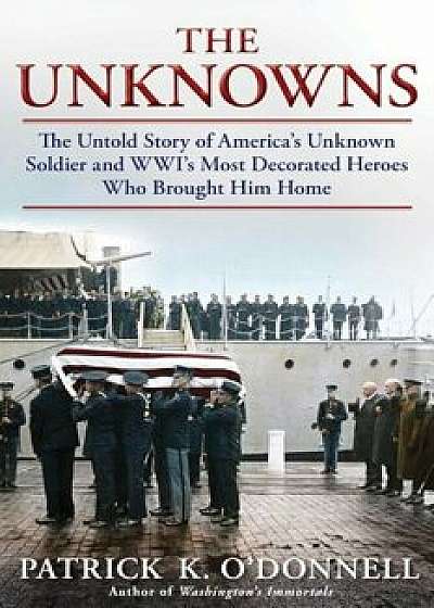 The Unknowns: The Untold Story of America's Unknown Soldier and Wwi's Most Decorated Heroes Who Brought Him Home, Hardcover/Patrick K. O'Donnell