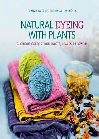 Natural Dyeing with Plants: Glorious Colors from Roots, Leaves & Flowers, Hardcover/Franziska Ebner