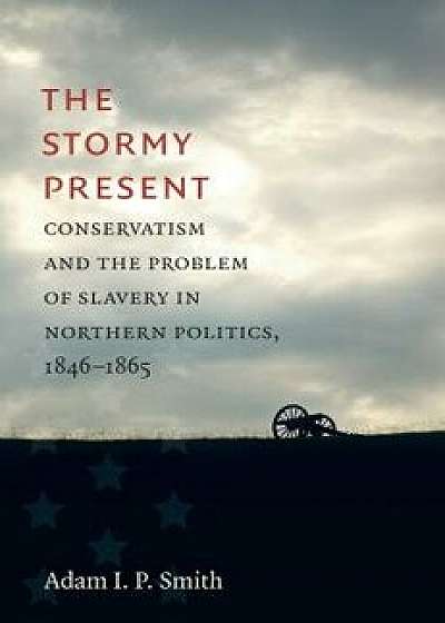 The Stormy Present: Conservatism and the Problem of Slavery in Northern Politics, 1846-1865, Hardcover/Adam I. P. Smith