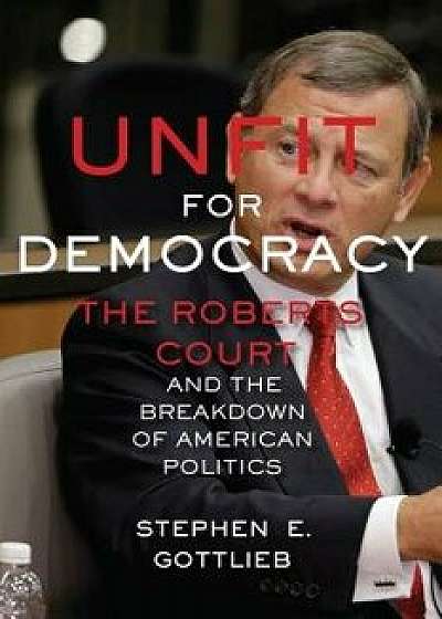 Unfit for Democracy: The Roberts Court and the Breakdown of American Politics, Paperback/Stephen E. Gottlieb