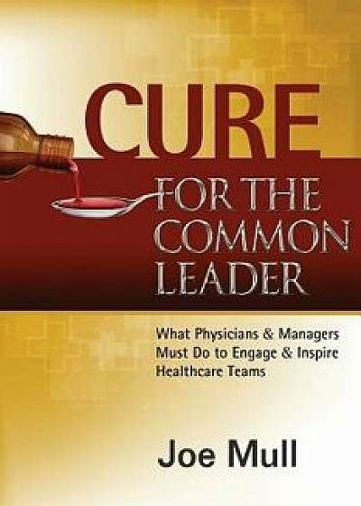 Cure for the Common Leader: What Physicians & Managers Must Do to Engage & Inspire Healthcare Teams, Paperback/Joe Mull