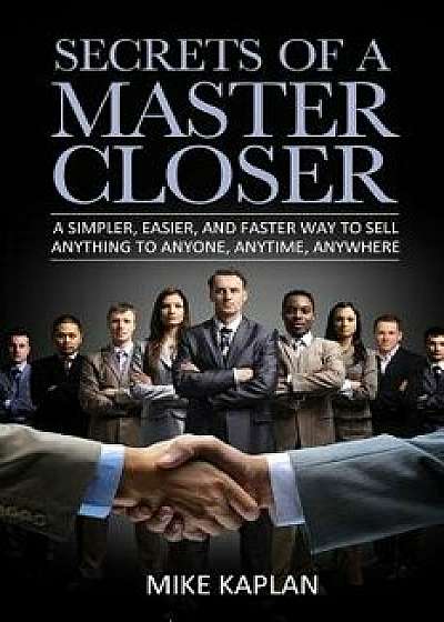 Secrets of a Master Closer: A Simpler, Easier, and Faster Way to Sell Anything to Anyone, Anytime, Anywhere, Paperback/MR Mike Kaplan