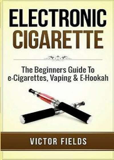 Electronic Cigarette: The Beginners Guide to E-Cigarettes, Vaping & E-Hookah, Paperback/Victor Fields