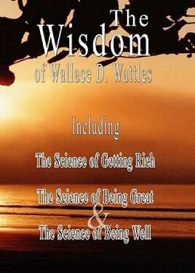 The Wisdom of Wallace D. Wattles: The Science of Getting Rich, the Science of Being Great & the Science of Being Well, Paperback/Wallace D. Wattles