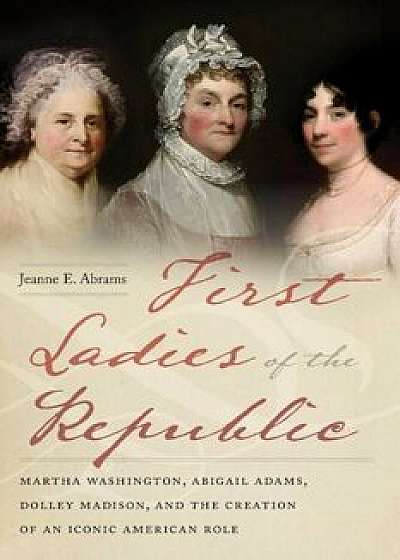 First Ladies of the Republic: Martha Washington, Abigail Adams, Dolley Madison, and the Creation of an Iconic American Role, Hardcover/Jeanne E. Abrams