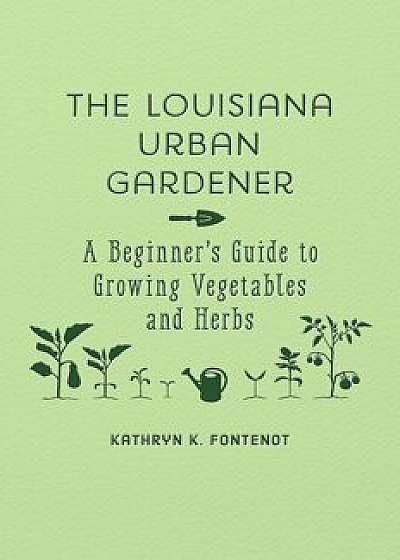 The Louisiana Urban Gardener: A Beginner's Guide to Growing Vegetables and Herbs, Hardcover/Kathryn K. Fontenot