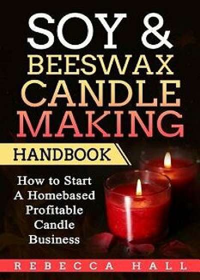 Soy & Beeswax Candle Making Handbook: How to Start a Homebased Profitable Candle Making Business, Paperback/Rebecca Hall