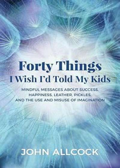 Forty Things I Wish I'd Told My Kids: Mindful Messages about Success, Happiness, Leather, Pickles, and the Use and Misuse of Imagination, Paperback/John Allcock