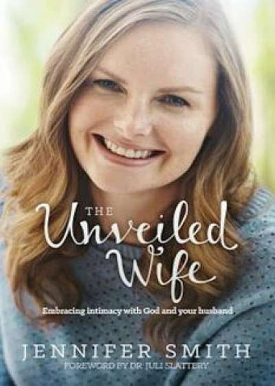 The Unveiled Wife: Embracing Intimacy with God and Your Husband, Paperback/Jennifer Smith