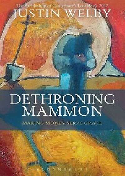 Dethroning Mammon: Making Money Serve Grace: The Archbishop of Canterbury's Lent Book 2017/Justin Welby