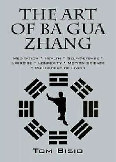 The Art of Ba Gua Zhang: Meditation Health Self-Defense Exercise Longevity Motion Science Philosophy of Living, Paperback/Tom Bisio
